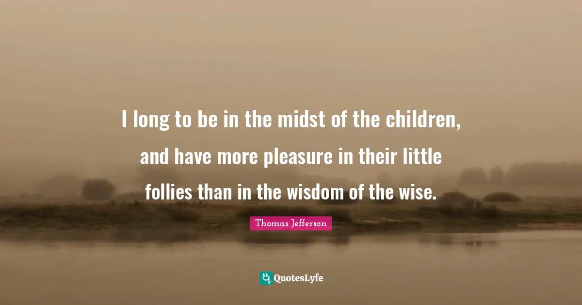 I long to be in the midst of the children, and have more pleasure in their little follies than in the wisdom of the wise.