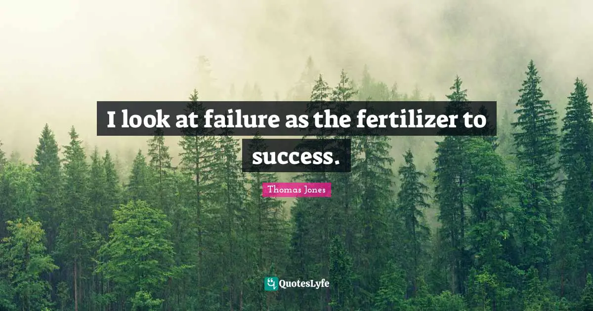 I look at failure as the fertilizer to success.