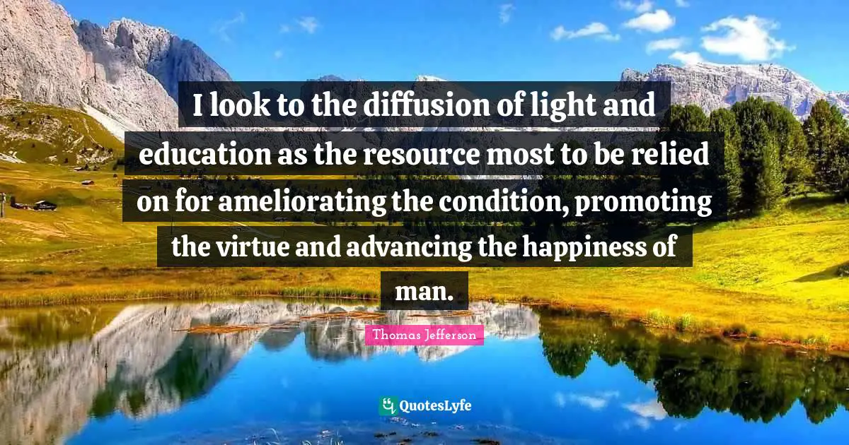 I look to the diffusion of light and education as the resource most to be relied on for ameliorating the condition, promoting the virtue and advancing the happiness of man.
