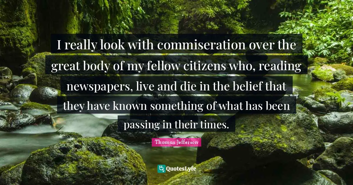 I really look with commiseration over the great body of my fellow citizens who, reading newspapers, live and die in the belief that they have known something of what has been passing in their times.