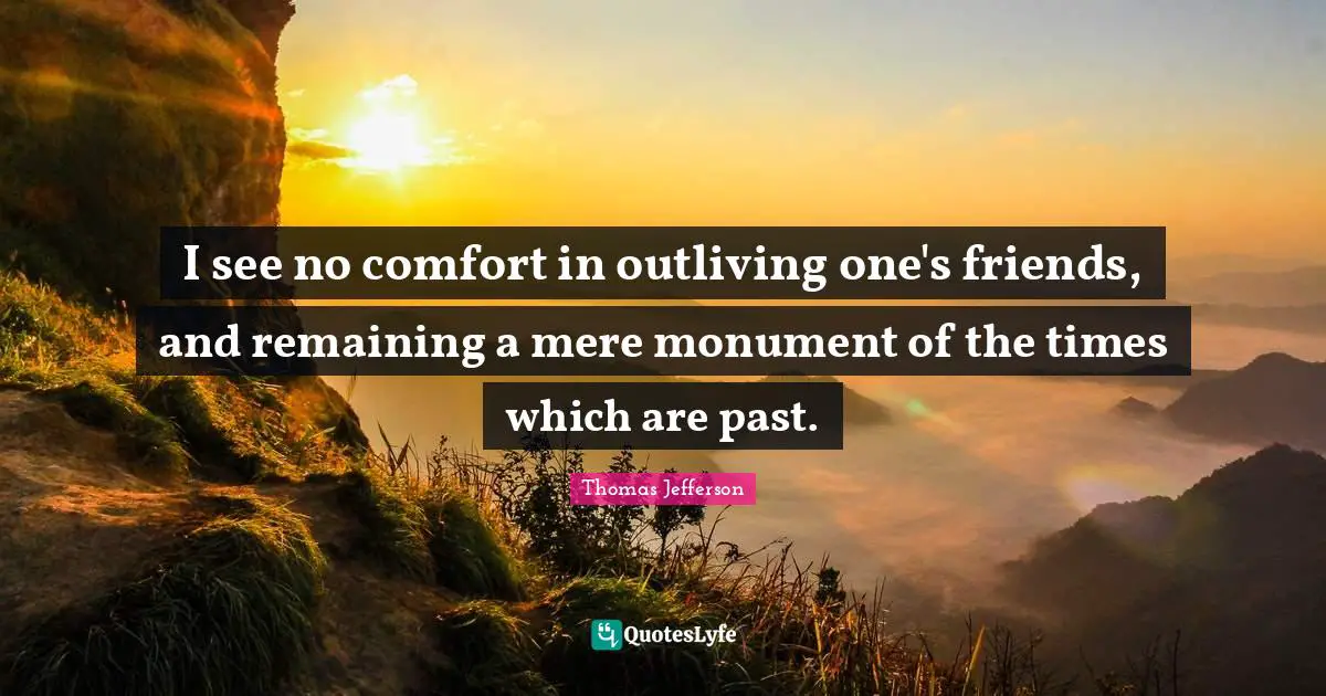 I see no comfort in outliving one's friends, and remaining a mere monument of the times which are past.
