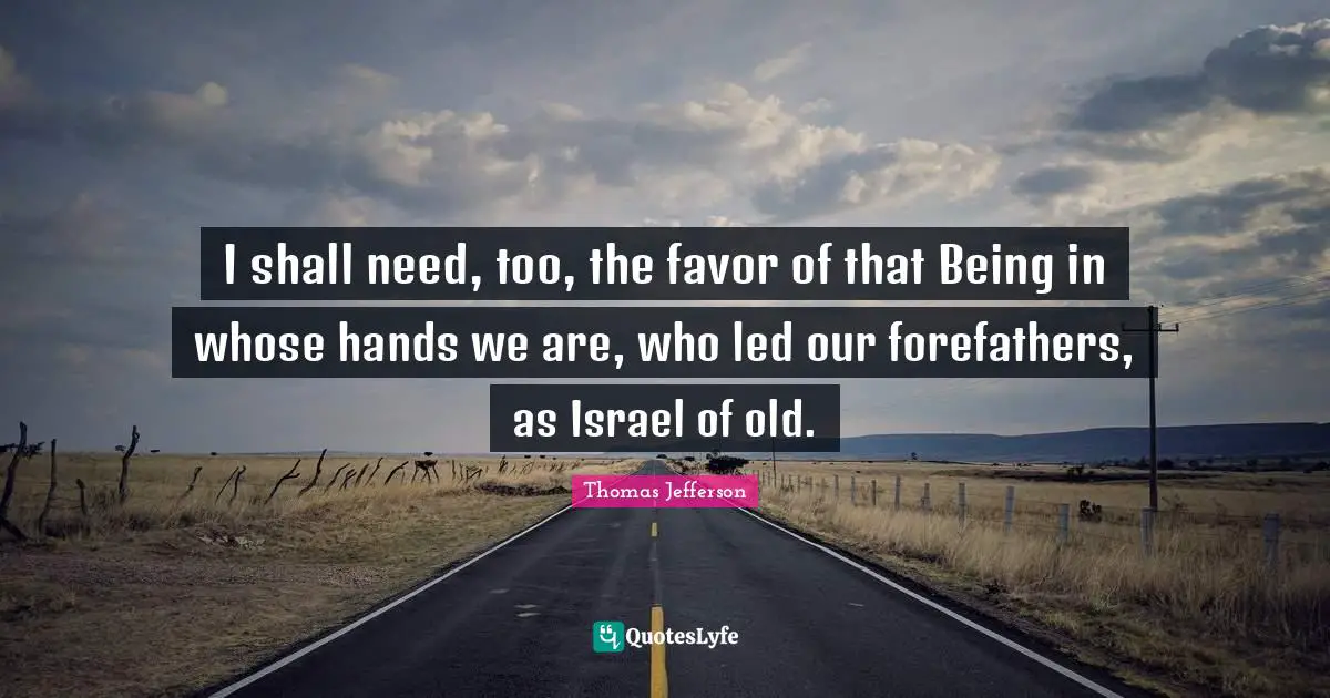 I shall need, too, the favor of that Being in whose hands we are, who led our forefathers, as Israel of old.