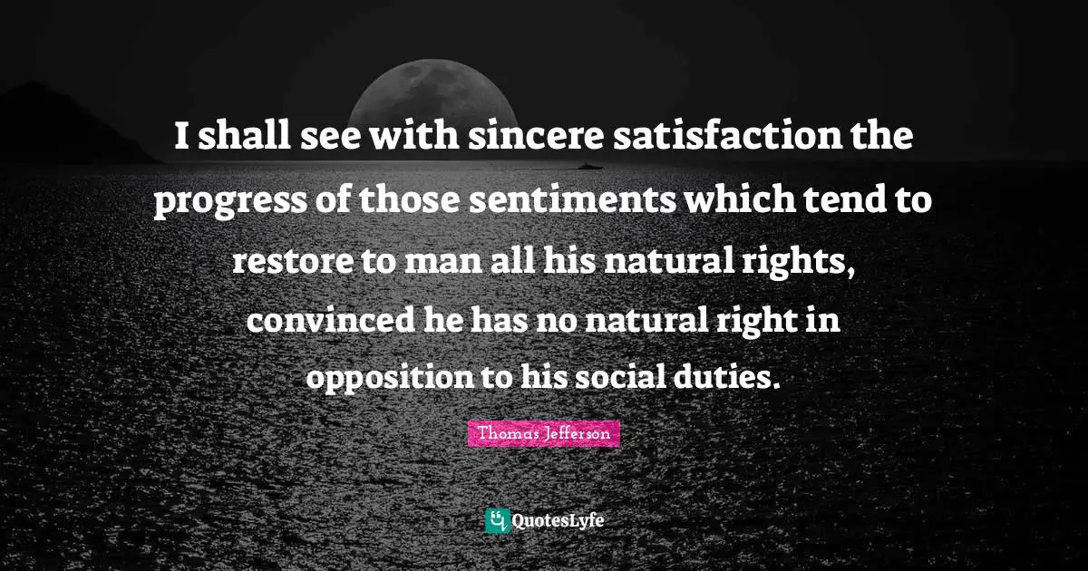 I shall see with sincere satisfaction the progress of those sentiments which tend to restore to man all his natural rights, convinced he has no natural right in opposition to his social duties.