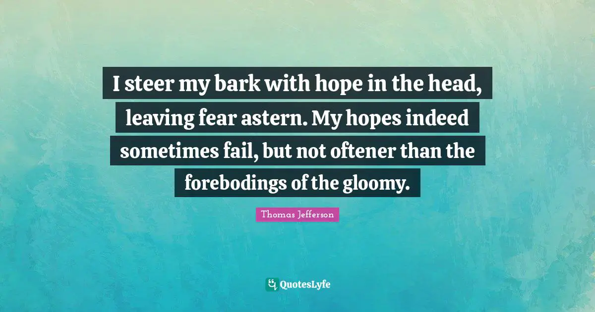 I steer my bark with hope in the head, leaving fear astern. My hopes indeed sometimes fail, but not oftener than the forebodings of the gloomy.