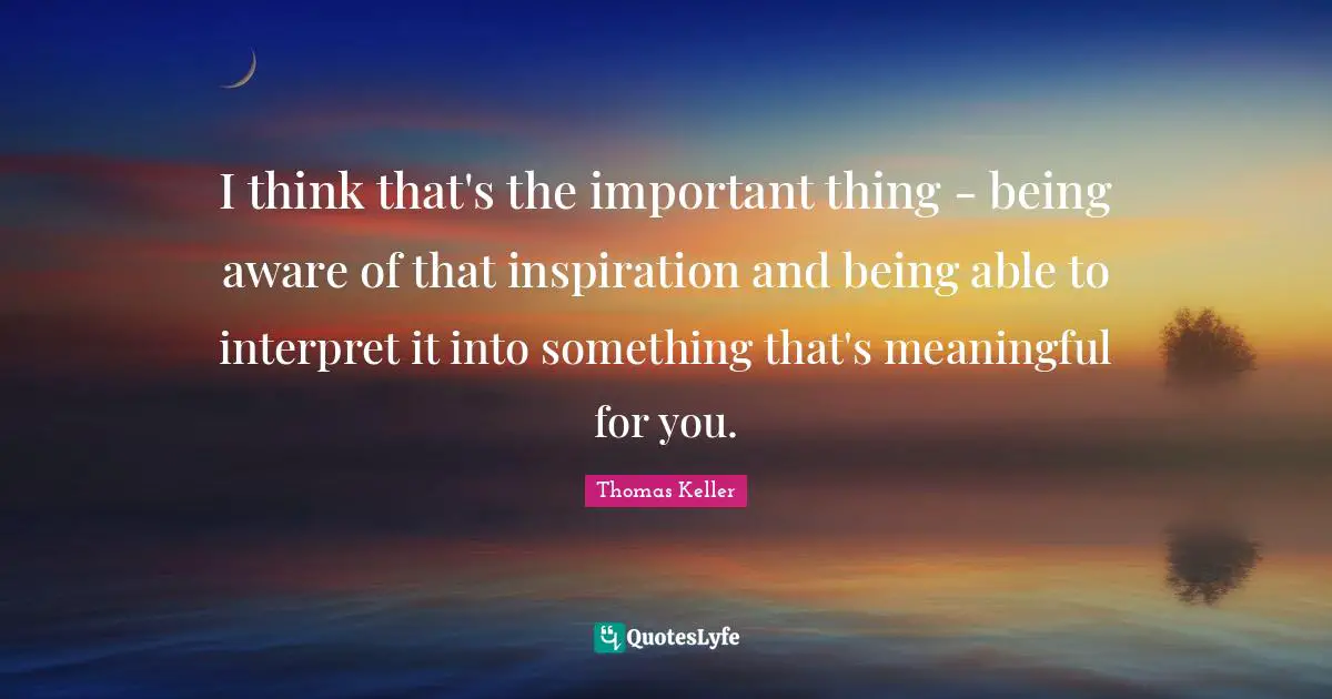 Thomas Keller Quotes: "I think that's the important thing - being aware of that inspiration and being able to interpret it into something that's meaningful for you."