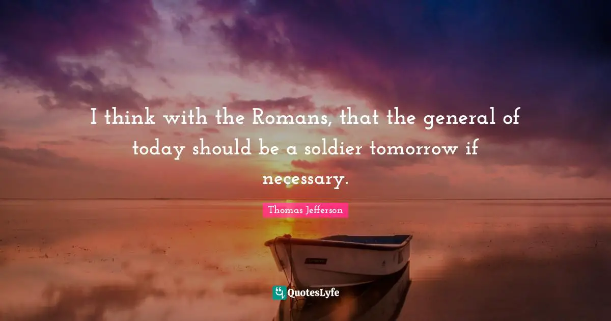 I think with the Romans, that the general of today should be a soldier tomorrow if necessary.