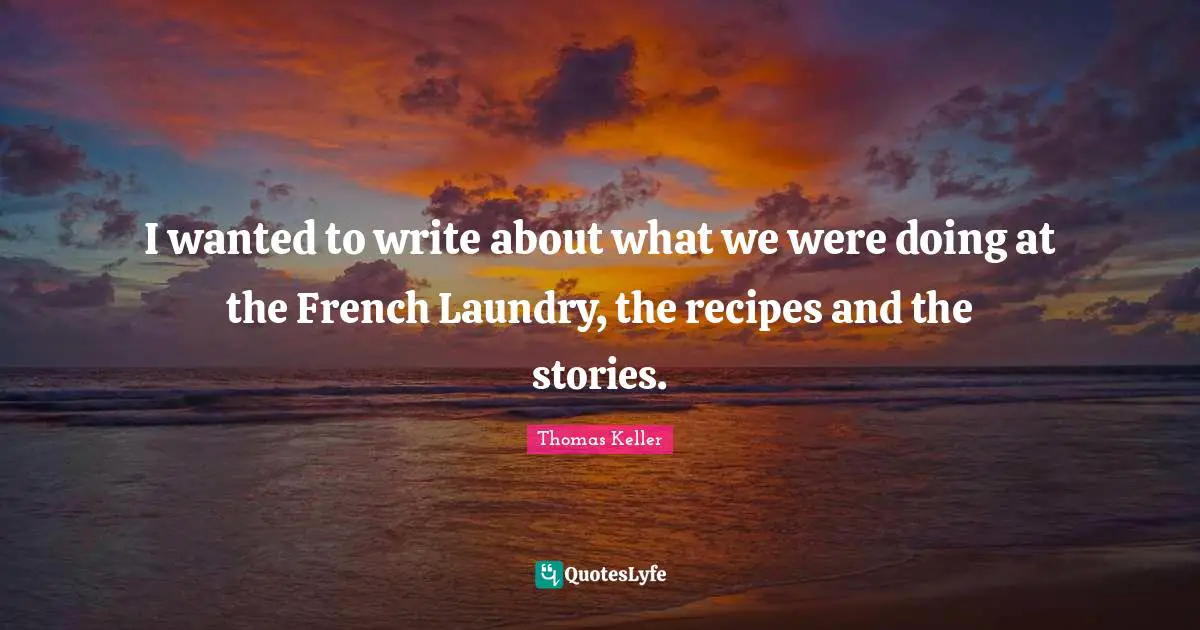 Thomas Keller Quotes: "I wanted to write about what we were doing at the French Laundry, the recipes and the stories."