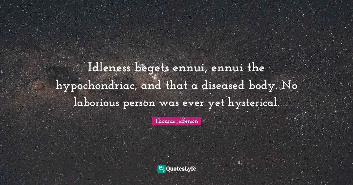 Idleness begets ennui, ennui the hypochondriac, and that a diseased body. No laborious person was ever yet hysterical.