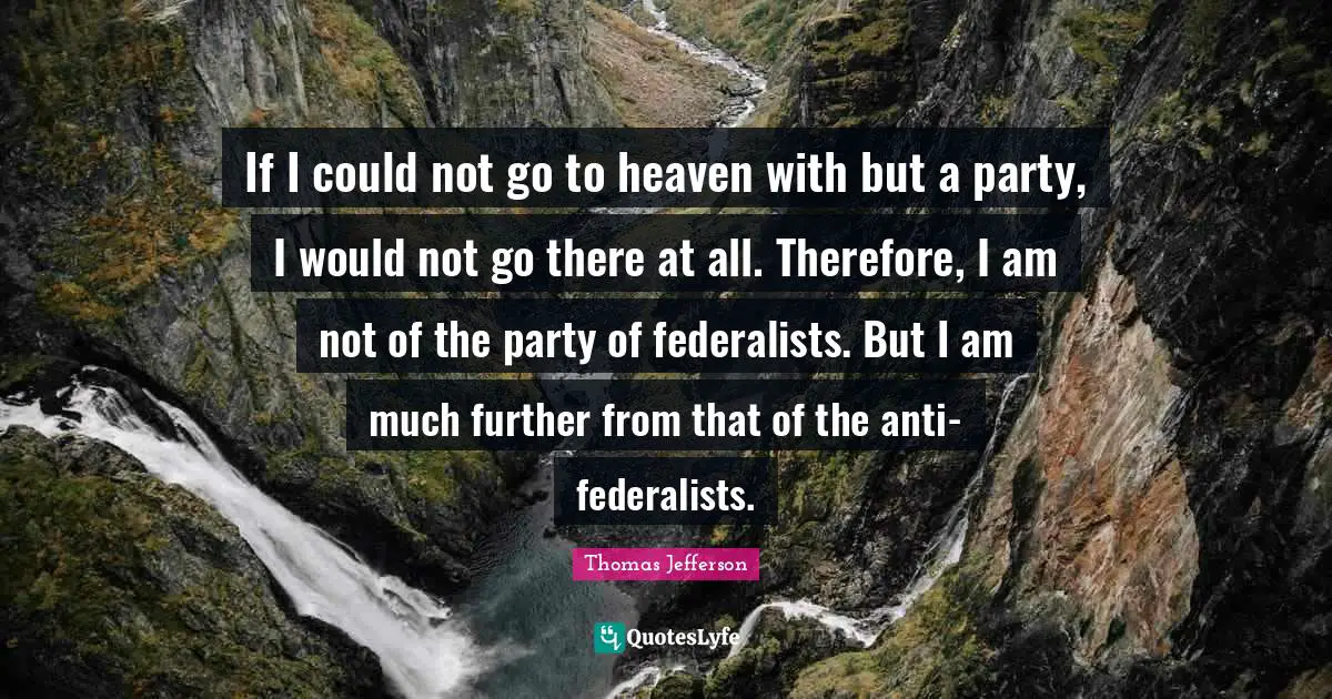 If I could not go to heaven with but a party, I would not go there at all. Therefore, I am not of the party of federalists. But I am much further from that of the anti-federalists.