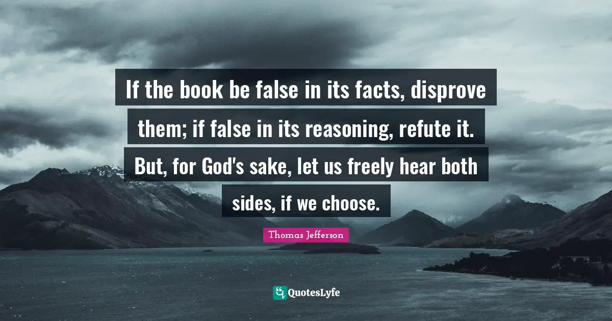 Thomas Jefferson Quotes: "If the book be false in its facts, disprove them; if false in its reasoning, refute it. But, for God's sake, let us freely hear both sides, if we choose."
