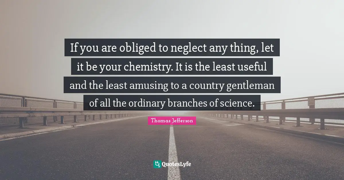 If you are obliged to neglect any thing, let it be your chemistry. It is the least useful and the least amusing to a country gentleman of all the ordinary branches of science.