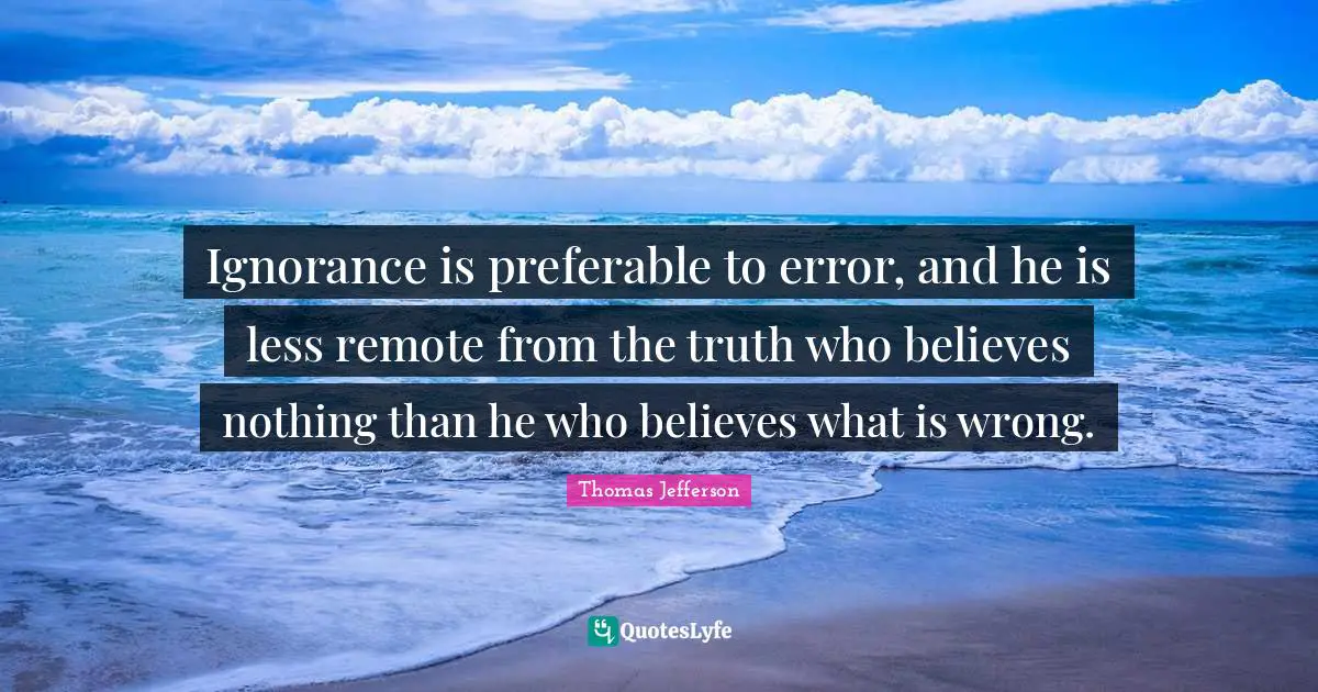 Ignorance is preferable to error, and he is less remote from the truth who believes nothing than he who believes what is wrong.