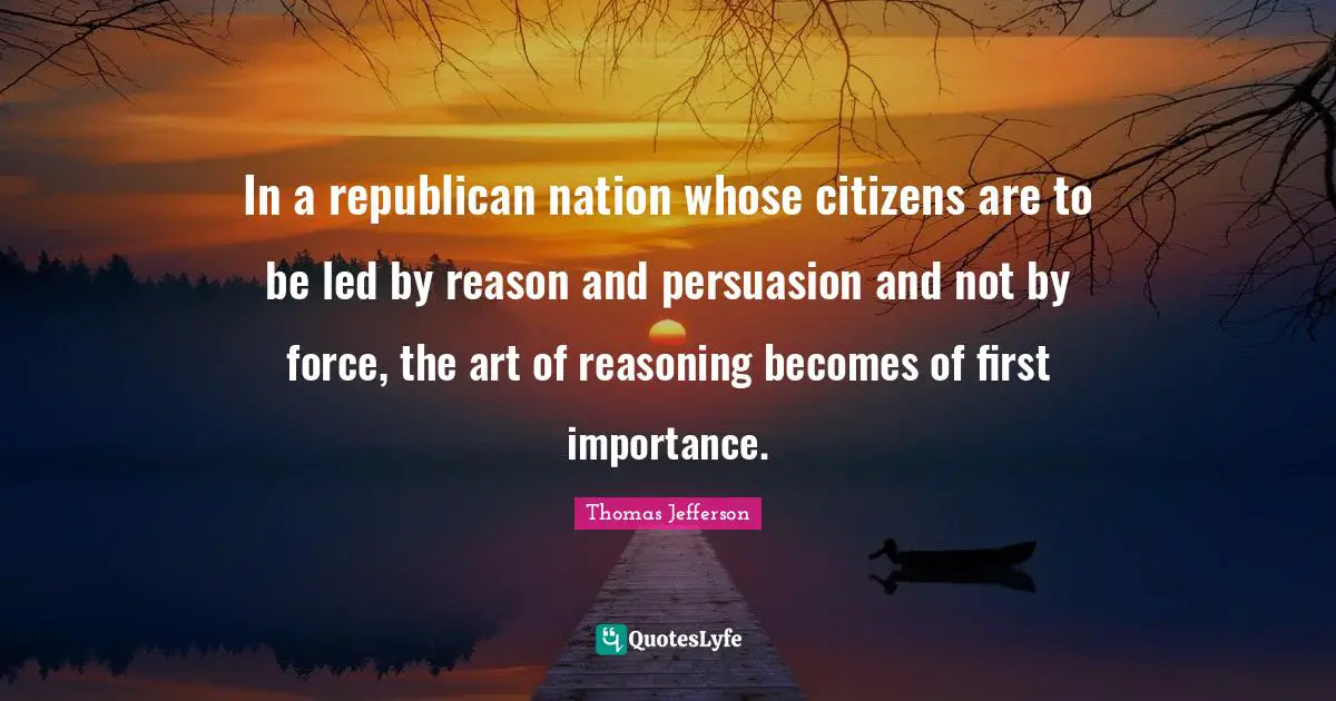 In a republican nation whose citizens are to be led by reason and persuasion and not by force, the art of reasoning becomes of first importance.