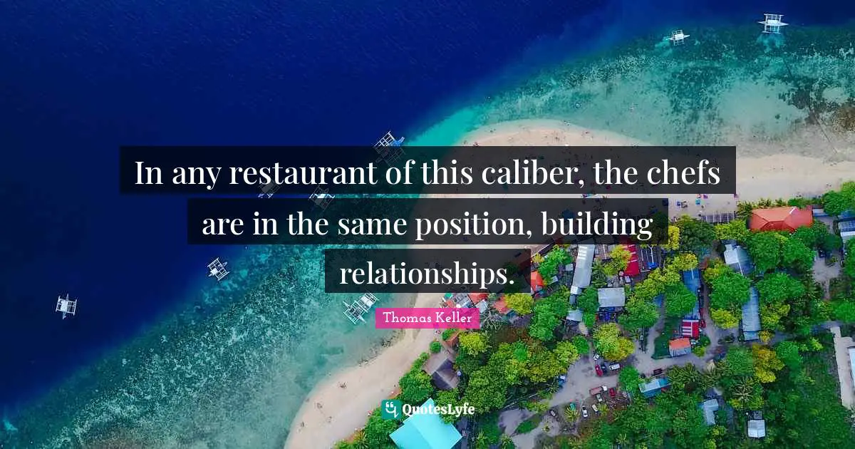 Thomas Keller Quotes: "In any restaurant of this caliber, the chefs are in the same position, building relationships."