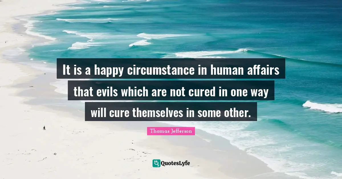 It is a happy circumstance in human affairs that evils which are not cured in one way will cure themselves in some other.