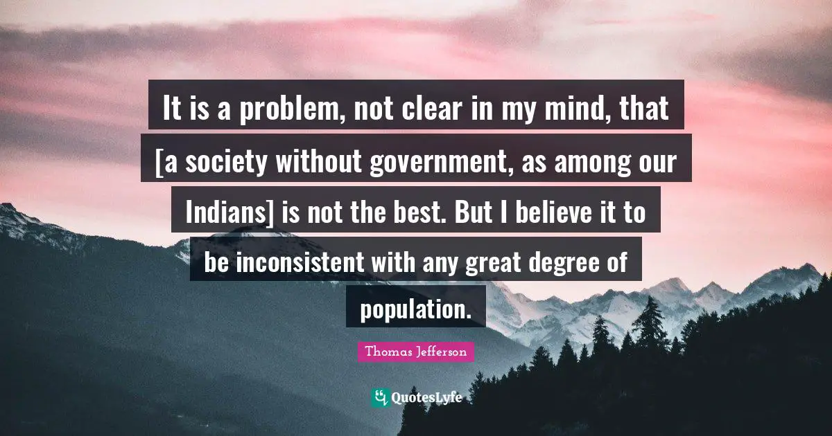 It is a problem, not clear in my mind, that [a society without government, as among our Indians] is not the best. But I believe it to be inconsistent with any great degree of population.