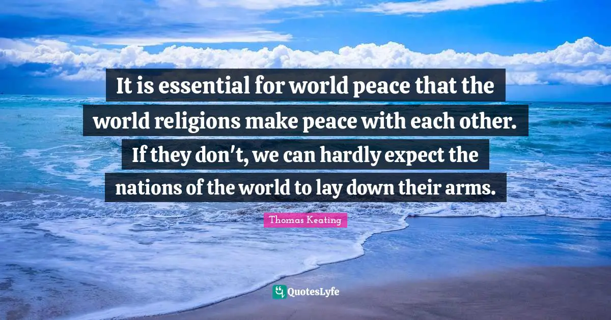 It is essential for world peace that the world religions make peace with each other. If they don't, we can hardly expect the nations of the world to lay down their arms.