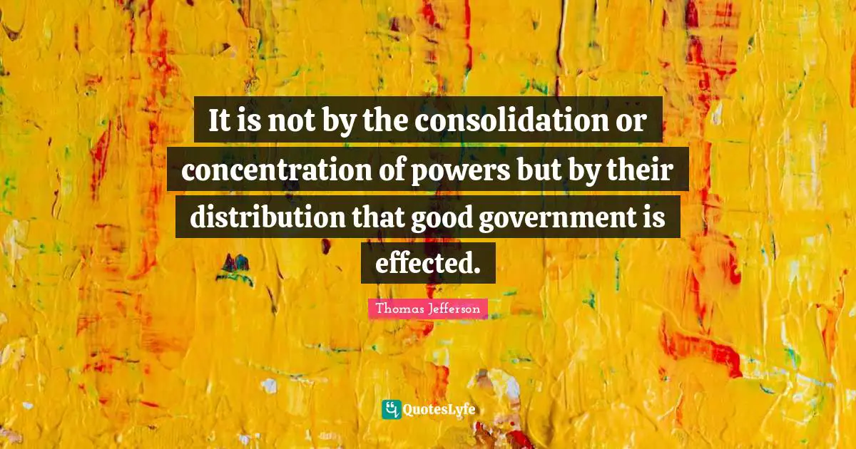 It is not by the consolidation or concentration of powers but by their distribution that good government is effected.