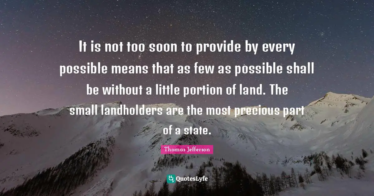 It is not too soon to provide by every possible means that as few as possible shall be without a little portion of land. The small landholders are the most precious part of a state.