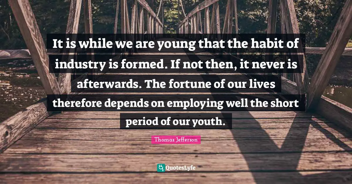 It is while we are young that the habit of industry is formed. If not then, it never is afterwards. The fortune of our lives therefore depends on employing well the short period of our youth.