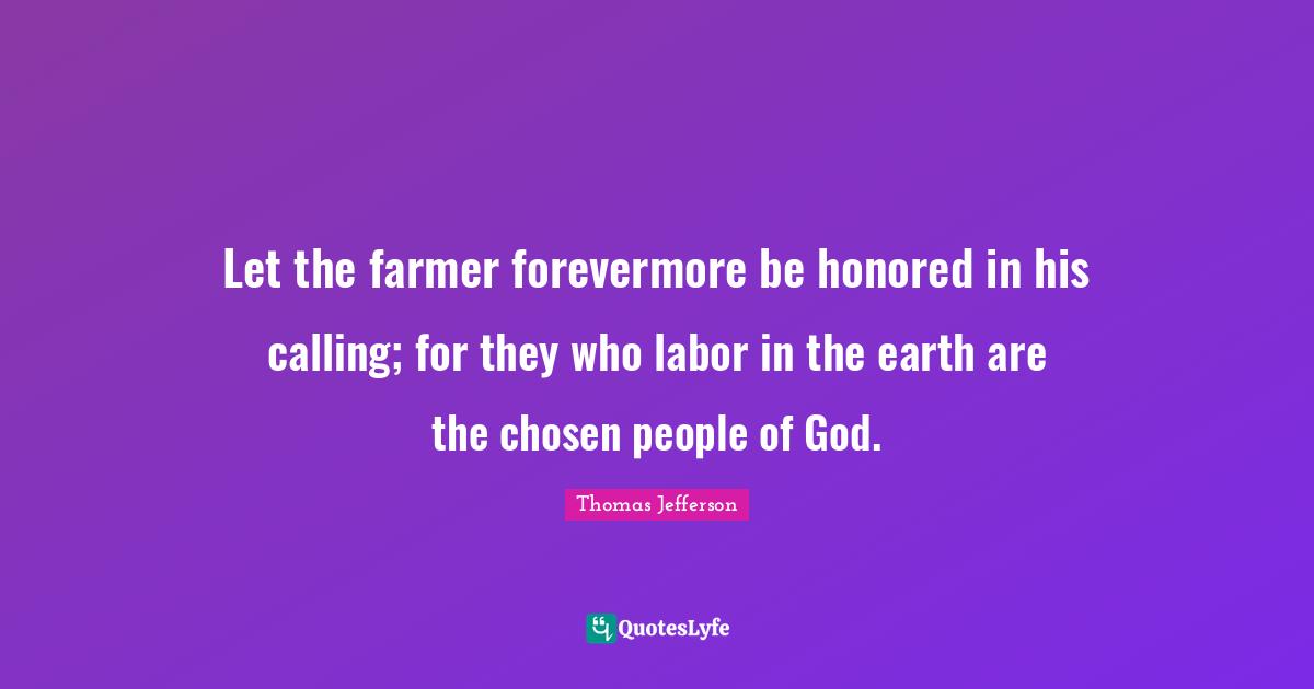 Let the farmer forevermore be honored in his calling; for they who labor in the earth are the chosen people of God.