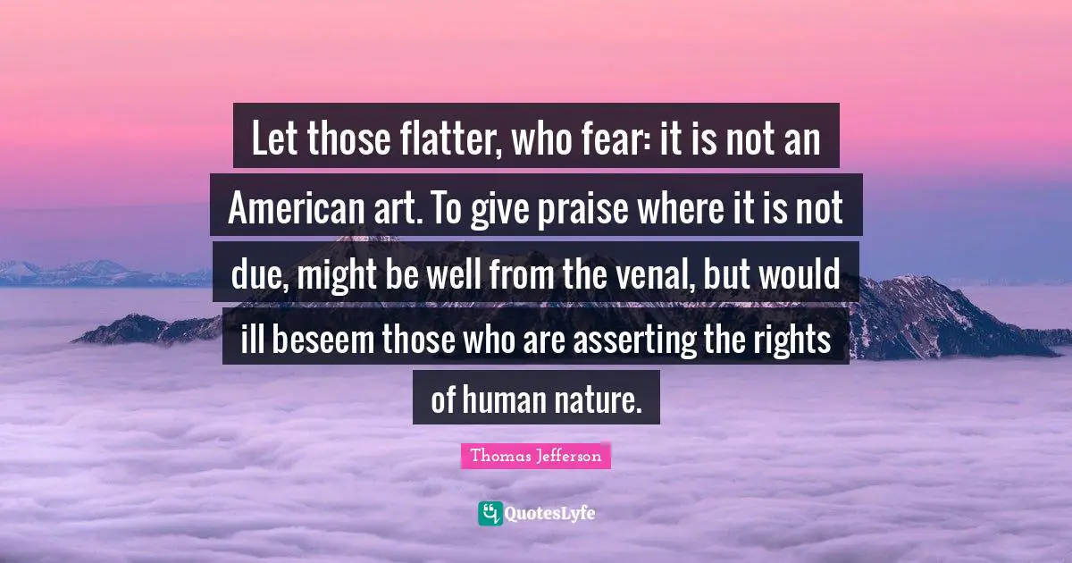Let those flatter, who fear: it is not an American art. To give praise where it is not due, might be well from the venal, but would ill beseem those who are asserting the rights of human nature.