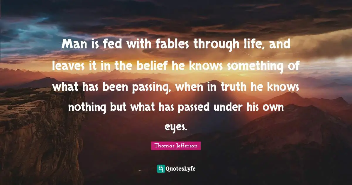Man is fed with fables through life, and leaves it in the belief he knows something of what has been passing, when in truth he knows nothing but what has passed under his own eyes.