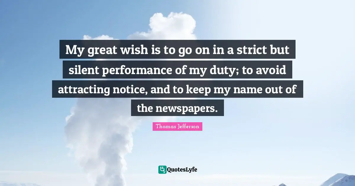 My great wish is to go on in a strict but silent performance of my duty; to avoid attracting notice, and to keep my name out of the newspapers.