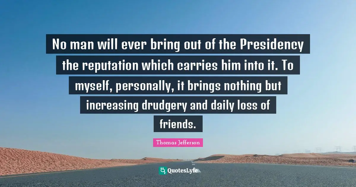 No man will ever bring out of the Presidency the reputation which carries him into it. To myself, personally, it brings nothing but increasing drudgery and daily loss of friends.