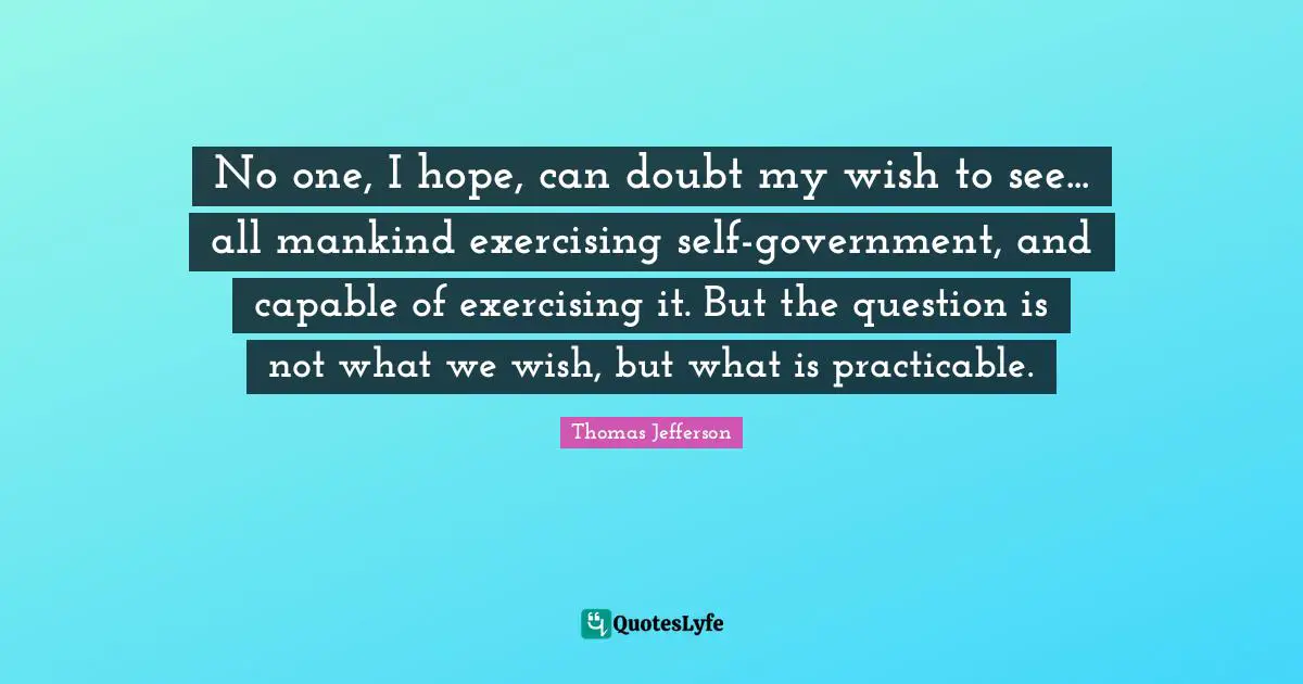 No one, I hope, can doubt my wish to see... all mankind exercising self-government, and capable of exercising it. But the question is not what we wish, but what is practicable.