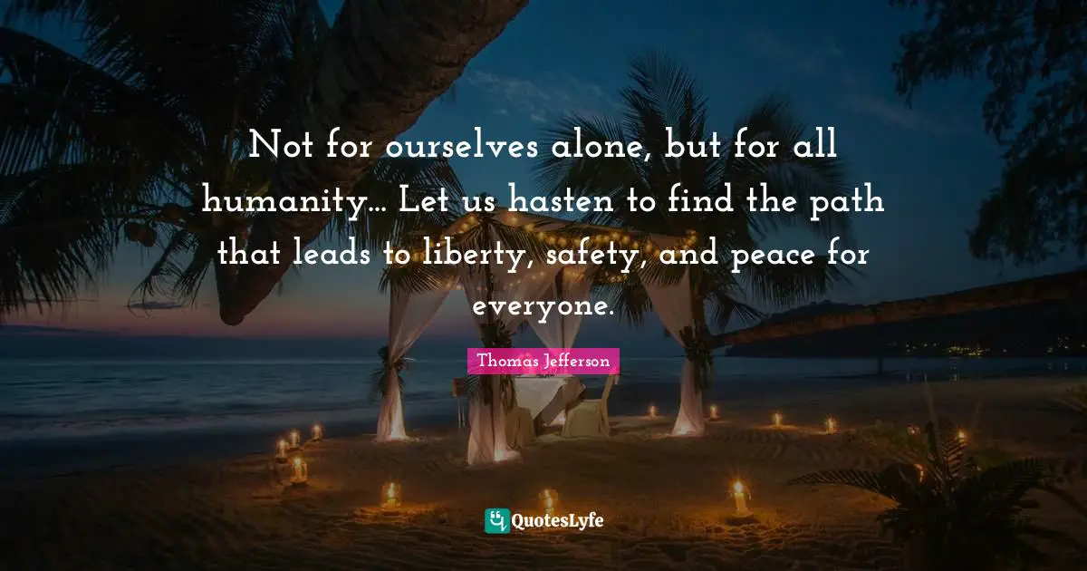 Not for ourselves alone, but for all humanity... Let us hasten to find the path that leads to liberty, safety, and peace for everyone.