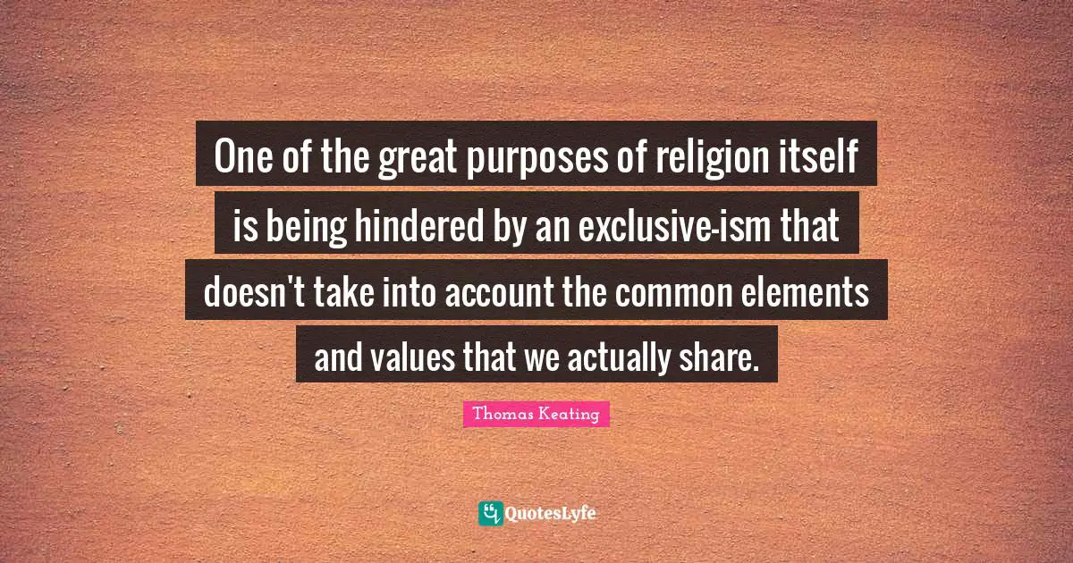 One of the great purposes of religion itself is being hindered by an exclusive-ism that doesn't take into account the common elements and values that we actually share.