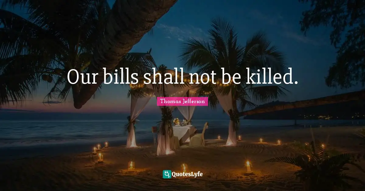 Our bills shall not be killed.