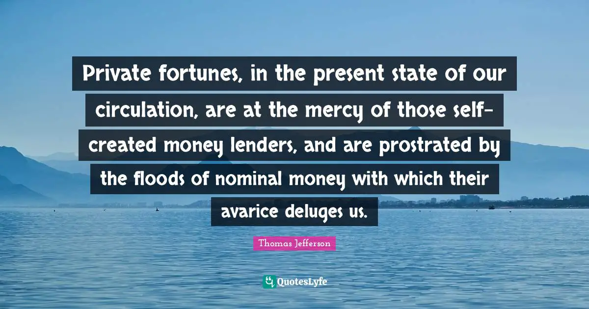 Private fortunes, in the present state of our circulation, are at the mercy of those self-created money lenders, and are prostrated by the floods of nominal money with which their avarice deluges us.