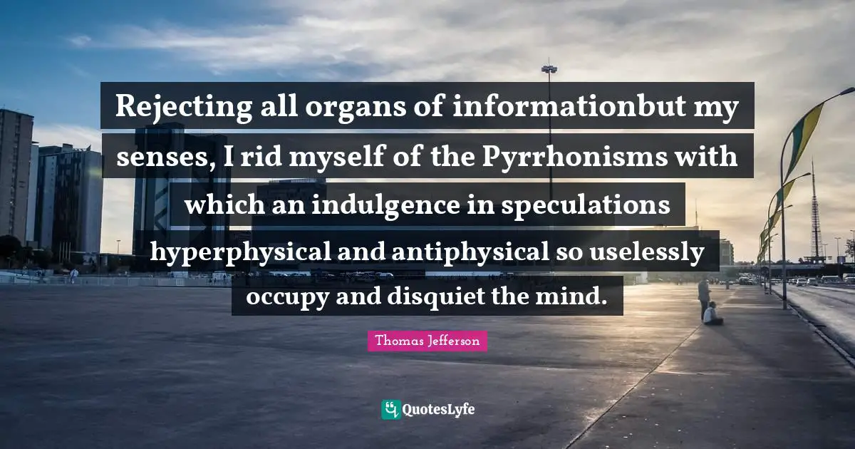 Rejecting all organs of informationbut my senses, I rid myself of the Pyrrhonisms with which an indulgence in speculations hyperphysical and antiphysical so uselessly occupy and disquiet the mind.