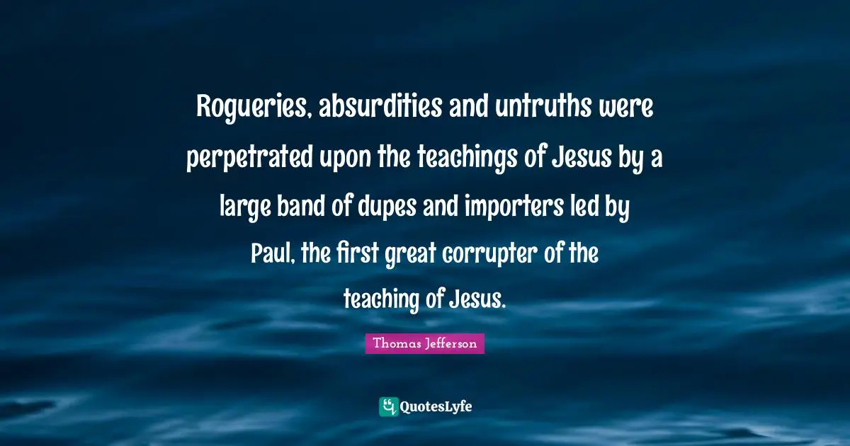 Rogueries, absurdities and untruths were perpetrated upon the teachings of Jesus by a large band of dupes and importers led by Paul, the first great corrupter of the teaching of Jesus.