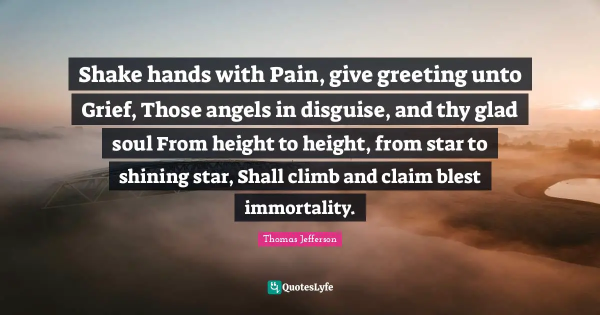 Shake hands with Pain, give greeting unto Grief, Those angels in disguise, and thy glad soul From height to height, from star to shining star, Shall climb and claim blest immortality.