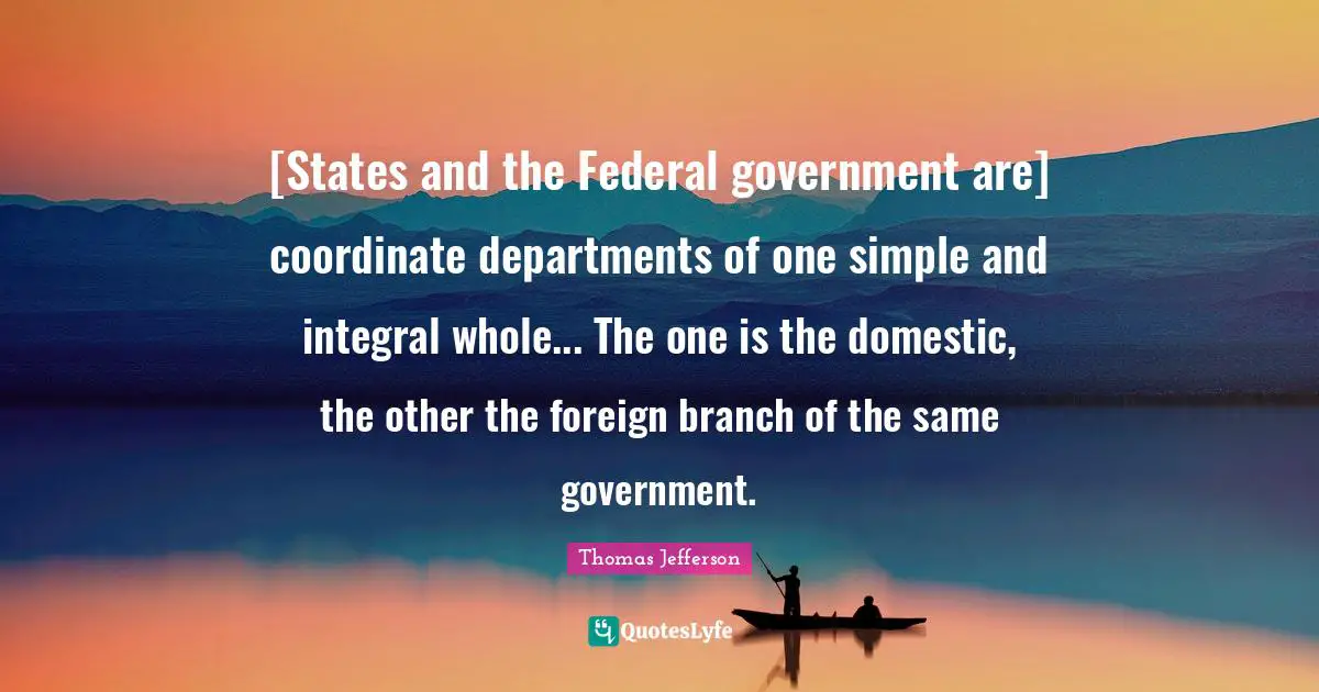 [States and the Federal government are] coordinate departments of one simple and integral whole... The one is the domestic, the other the foreign branch of the same government.
