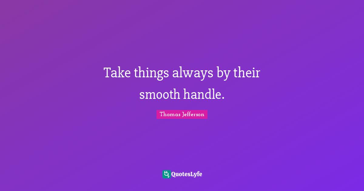 Take things always by their smooth handle.