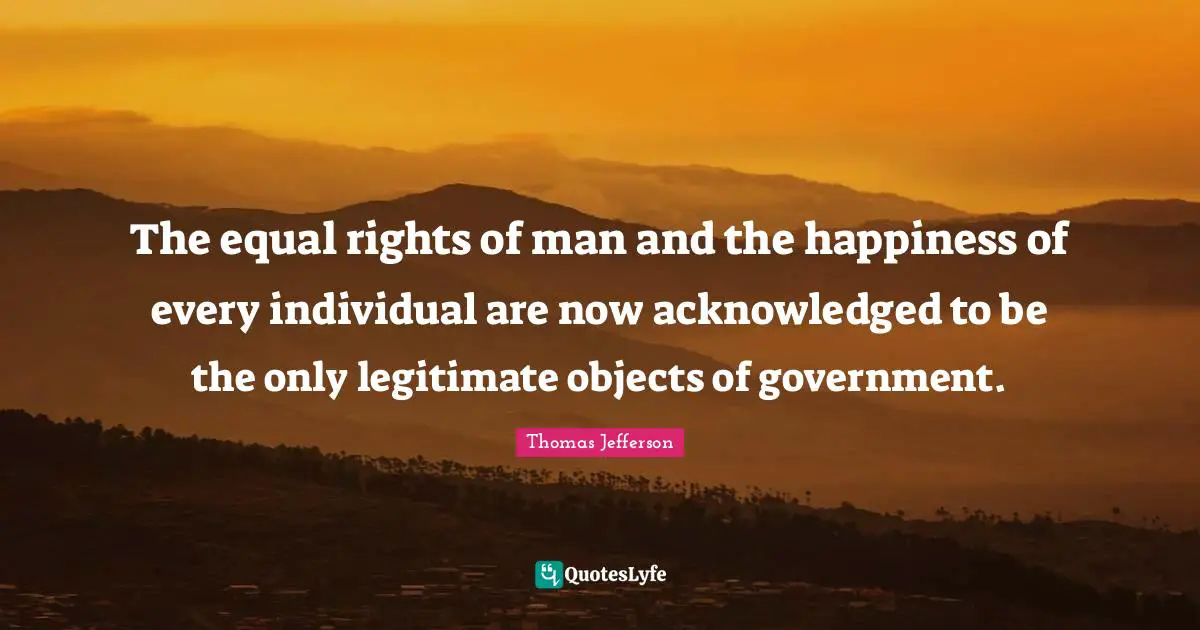 The equal rights of man and the happiness of every individual are now acknowledged to be the only legitimate objects of government.