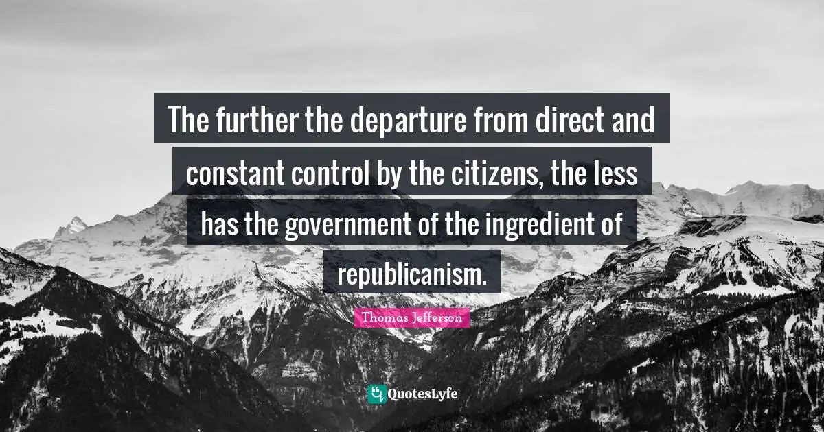 The further the departure from direct and constant control by the citizens, the less has the government of the ingredient of republicanism.