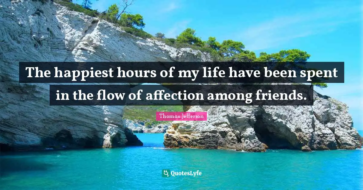 The happiest hours of my life have been spent in the flow of affection among friends.