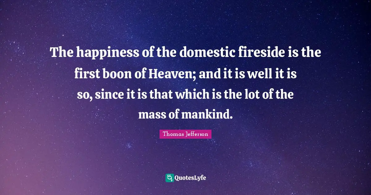 The happiness of the domestic fireside is the first boon of Heaven; and it is well it is so, since it is that which is the lot of the mass of mankind.