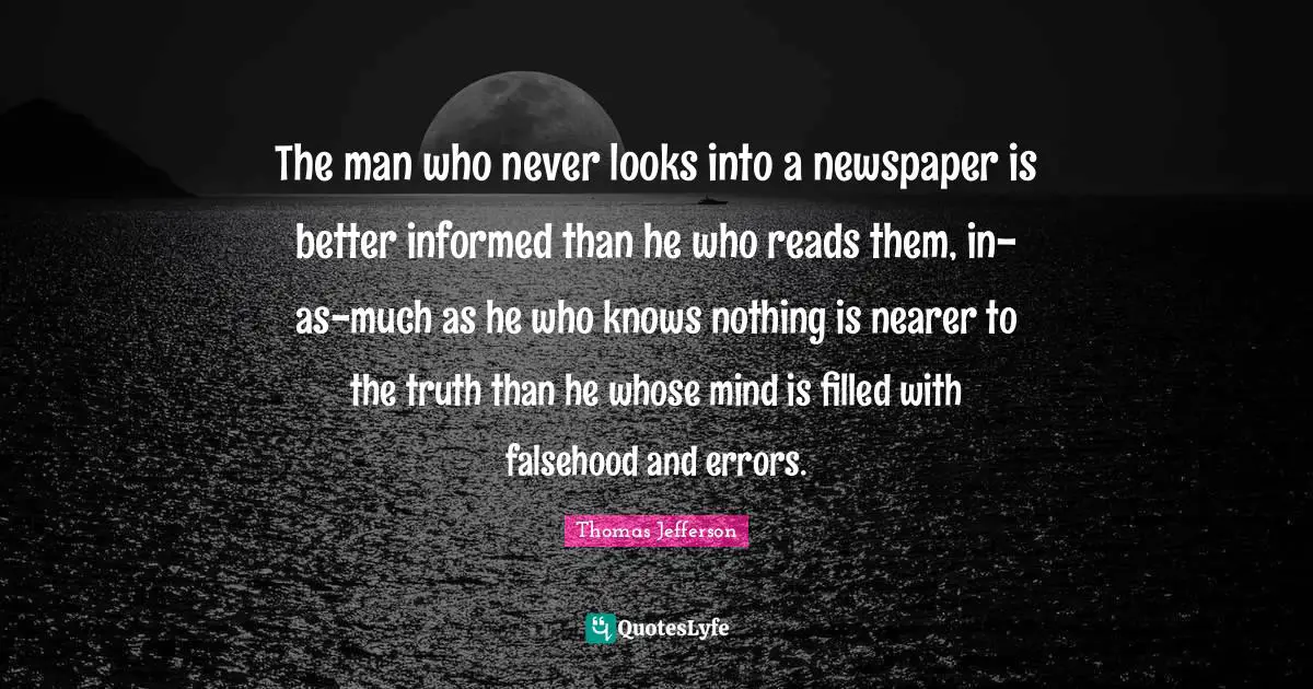 The man who never looks into a newspaper is better informed than he who reads them, in-as-much as he who knows nothing is nearer to the truth than he whose mind is filled with falsehood and errors.
