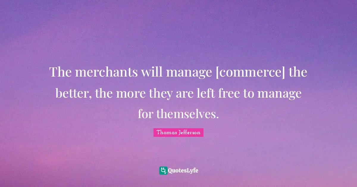 The merchants will manage [commerce] the better, the more they are left free to manage for themselves.