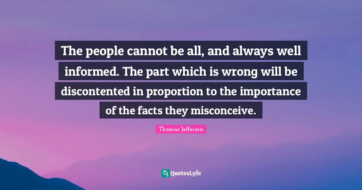 The people cannot be all, and always well informed. The part which is wrong will be discontented in proportion to the importance of the facts they misconceive.