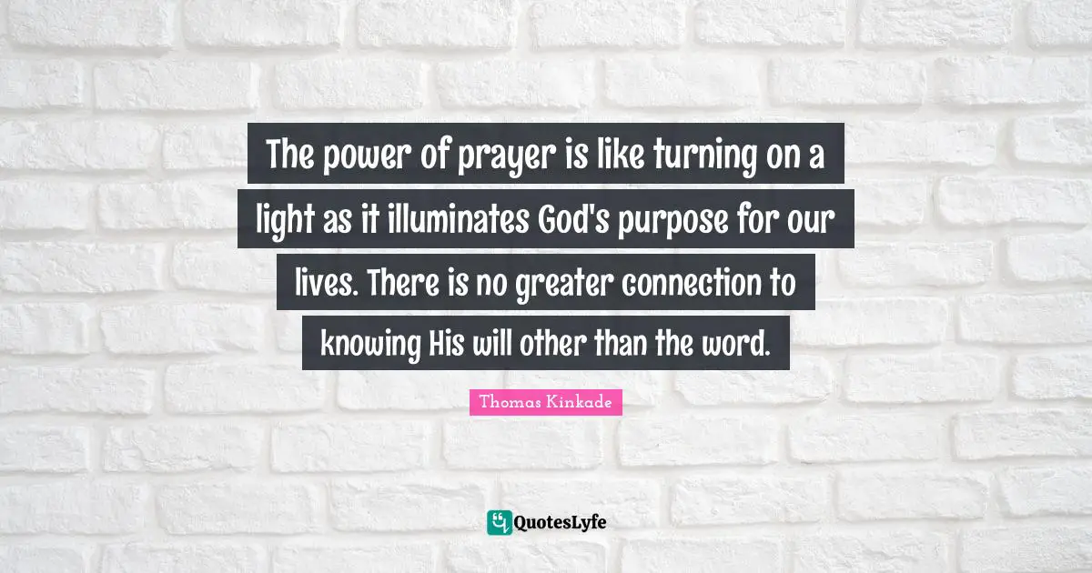 The power of prayer is like turning on a light as it illuminates God's purpose for our lives. There is no greater connection to knowing His will other than the word.