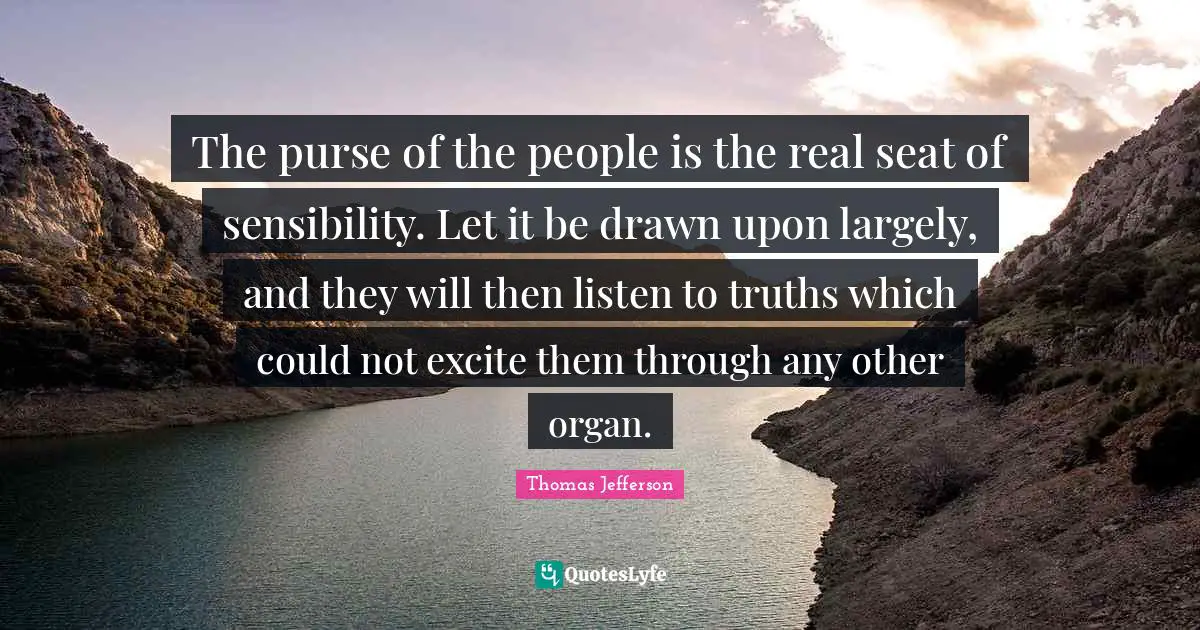 The purse of the people is the real seat of sensibility. Let it be drawn upon largely, and they will then listen to truths which could not excite them through any other organ.