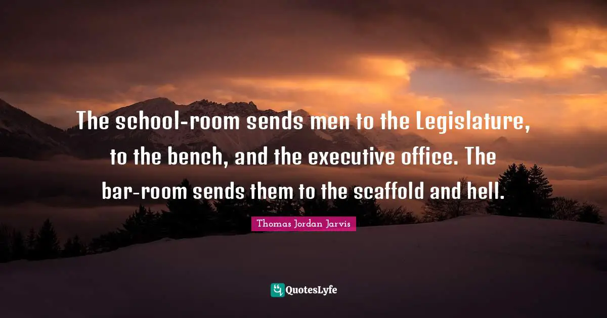 The school-room sends men to the Legislature, to the bench, and the executive office. The bar-room sends them to the scaffold and hell.