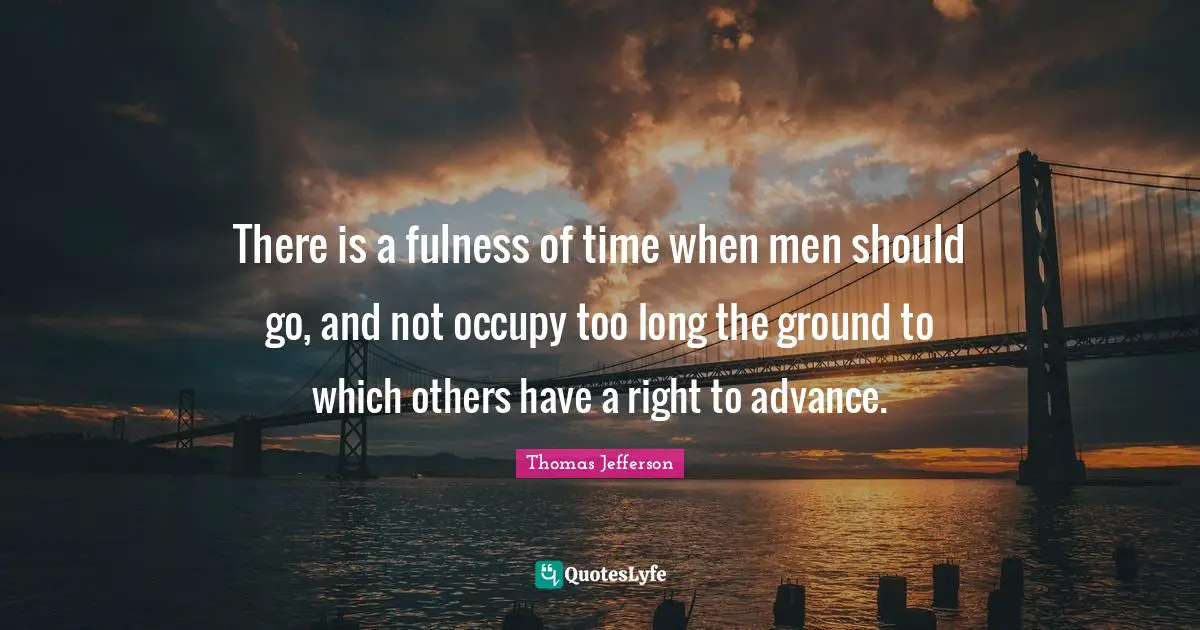 There is a fulness of time when men should go, and not occupy too long the ground to which others have a right to advance.